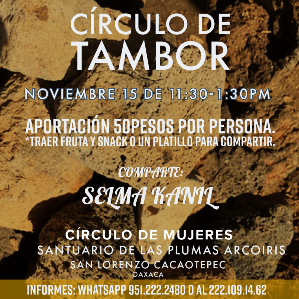 CÍRCULO DE TAMBOR
15 de Noviembre. 11:30-1:30pm

Abrimos el Círculo de la Palabra; ven a descubrir el ritmo de tu corazón, el canto de tu tambor.

Nos encontramos en el Santuario de las Plumas Arcoíris a las 11:30am. No olvides traer tu sombrero, agua y fruta para compartir. Comparte Selma Kanil. Aportación 50pesos

Te esperamos. San Lorenzo Cacaotepec, Oaxaca.
Informes al whatsapp 222.1091462

Gracias a todas nuestras relaciones. Aho!
