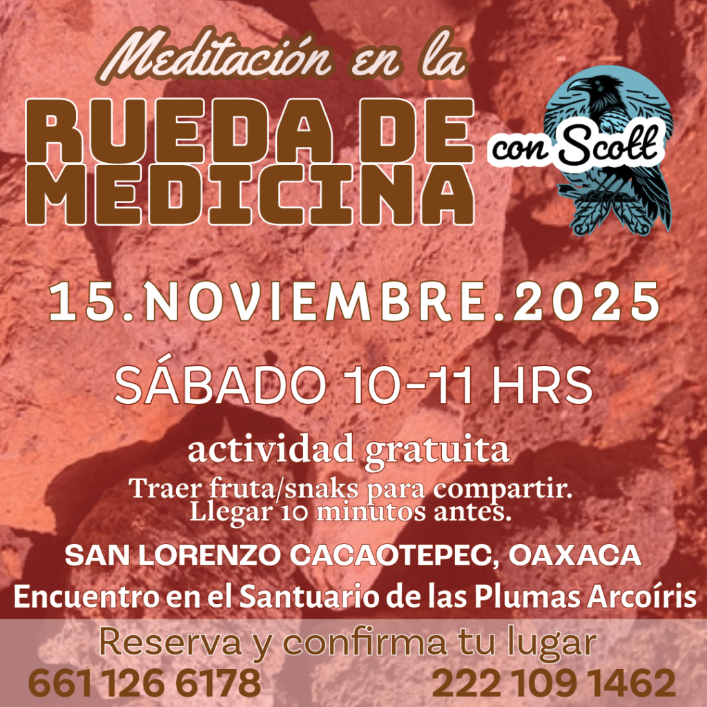 MEDITACIÓN EN LA RUEDA DE MEDICINA
15 de Noviembre. 10-11am.

Caminamos para seguir trabajando nuestros procesos con la Guía de la Rueda: ofrendar, agradecer. Un espacio para recibir de la Madre Tierra lo que tiene para ti y que ella reciba lo que tienes para ella. Guía: Scott.

Nos encontramos en el Santuario de las Plumas Arcoíris a las 9:45am para subir a la Presa juntos. No olvides traer tu sombrero, agua y fruta para compartir.

Te esperamos. Actividad gratuita. San Lorenzo Cacaotepec, Oaxaca.
Informes al whatsapp 222.1091462

Gracias a todas nuestras relaciones. Aho!
