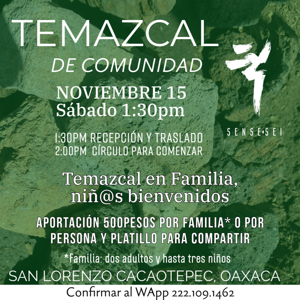 TEMAZCAL DE FAMILIAS
15 de Noviembre. 1:30pm - finalizamos a las 7pm.

Toda la familia a sudar. Niñ@s bienvenid@s. Nos encontramos en el Santuario de las Plumas Arcoíris a la 1:30pm para subir a la Presa juntos. No olvides traer tu sombrero y agua. Trae fruta y algún platillo para compartir los alimentos juntos al finalizar la ceremonia. Comparten: Maru Enzo y Raizza Ketzali.
 
Aportación 500pesos por familia* y ofrenda para compartir alimentos al final.

Te esperamos. San Lorenzo Cacaotepec, Oaxaca.
Informes al whatsapp 222.1091462

Gracias a todas nuestras relaciones. Aho!



*Familia: Dos adultos y niñ@s. 

